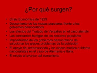 ¿Por qué surgen?
• Crisis Económica de 1929
• Descontento de las masas populares frente a los
gobiernos democráticos
• Los efectos del Tratado de Versalles en el caso alemán
• Las constantes huelgas de los sectores populares
• Imposibilidad de los gobiernos democráticos de
solucionar los graves problemas de la población
• El apoyo del empresariado y las clases medias a líderes
nacionalistas en el caso de Alemania e Italia.
• El miedo al avance del comunismo
 