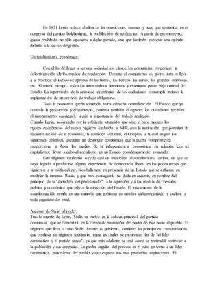 En 1921 Lenin reduce al silencio las oposiciones internas y hace que se decida, en el
congreso del partido bolchevique, la prohibición de tendencias. A partir de ese momento,
queda prohibido no sólo oponerse a dicho partido, sino que también expresar una opinión
distinta a la de sus dirigentes.
Un totalitarismo económico:
Con el fin de llegar a ser una sociedad sin clases, los comunistas preconizan la
colectivización de los medios de producción. Durante el comunismo de guerra ésta se lleva
a la práctica: el Estado se apropia de las tierras, los bancos, las minas, las grandes empresas,
etc. Al mismo tiempo, todos los intercambios interiores y exteriores pasan bajo control del
Estado. La supervisión de la actividad económica de los ciudadanos contempla incluso la
implantación de un servicio de trabajo obligatorio.
Toda la economía queda sometida a una estrecha centralización. El Estado que ya
controla la producción y el comercio, controla también el reparto: los ciudadanos recibían
el razonamiento (desigual), según la importancia del trabajo realizado.
Cuando Lenin, acorralado por la asfixiante situación que vive el país, modera los
rigores económicos del nuevo régimen fundando la NEP, crea la institución que permitirá la
nacionalización de la economía, la comisión del Plan, el Gosplan, a la cual asigna los
siguientes objetivos: asegurar un despegue económico que la guerra comprometió;
proporcionar a Rusia los medios de la independencia económica en relación con el
capitalismo; llevar a cabo el socialismo en un Estado económicamente avanzado.
Este régimen totalitario sucede casi sin transición al autoritarismo zarista, sin que se
haya llegado a producirse alguna experiencia de democracia liberal en los pocos meses que
siguieron a la caída del zar. Nos hallamos en presencia de un Estado que se esfuerza en
modelar la inmensa Rusia, y que para conseguirlo no duda en recurrir, en nombre del
principio de la “dictadura del proletariado”, a la represión y a los medios de coerción
política y económica que ofrece la dirección del Estado. El instrumento de la
transformación reside en una minoría que gobierna en nombre del proletariado y excluye a
toda organización rival.
Ascenso de Stalin al poder:
Tras la muerte de Lenin, Stalin se vuelve en la cabeza principal del partido
comunista, que se convertirá en la correa de trasmisión del poder de éste hacia el pueblo. El
régimen que lleva a cabo Stalin durante su gobierno, contiene las principales características
que conlleva un régimen totalitario, entre las cuales se encuentran las de “el líder
carismático y el partido único”, ya que más adelante se verá cómo se pretendió controlar a
la población y sus creencias. La piedra angular del proceso es el culto en torno a un líder
carismático, procedente del pueblo y que expresa sus más profundas aspiraciones. El
 