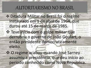 AUTORITARISMO NO BRASIL
 Ditadura Militar no Brasil foi o regime
instaurado em 1 de abril de 1964, que
durou até 15 de março de 1985.
 Teve início com o golpe militar que
derrubou o governo de João Goulart, o
então presidente democraticamente
eleito.
 O regime acabou quando José Sarney
assumiu a presidência, que deu início ao
período conhecido como Nova República.
 