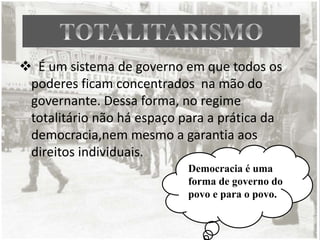  É um sistema de governo em que todos os
poderes ficam concentrados na mão do
governante. Dessa forma, no regime
totalitário não há espaço para a prática da
democracia,nem mesmo a garantia aos
direitos individuais.
Democracia é uma
forma de governo do
povo e para o povo.
 