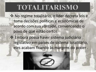  No regime totalitário, o líder decreta leis e
toma decisões políticas e econômicas de
acordo com sua vontade, convencendo o
povo de que estão certos.
 Embora possa haver sistema judiciário
legislativo em países de sistema totalitário,
eles acabam ficando às margens do poder .
 