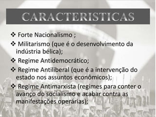  Forte Nacionalismo ;
 Militarismo (que é o desenvolvimento da
indústria bélica);
 Regime Antidemocrático;
 Regime Antiliberal (que é a intervenção do
estado nos assuntos econômicos);
 Regime Antimarxista (regimes para conter o
avanço do socialismo e acabar contra as
manifestações operárias);
 