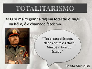  O primeiro grande regime totalitário surgiu
na Itália, é o chamado fascismo.
“ Tudo para o Estado,
Nada contra o Estado
Ninguém fora do
Estado.”
Benito Mussolini
 