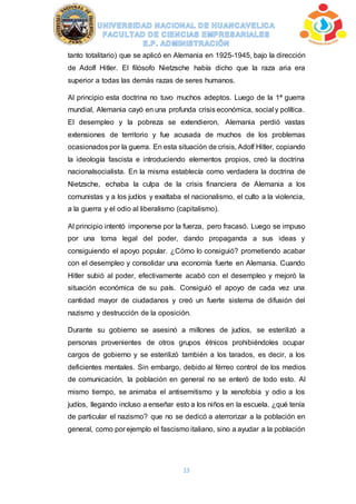 13
tanto totalitario) que se aplicó en Alemania en 1925-1945, bajo la dirección
de Adolf Hitler. El filósofo Nietzsche había dicho que la raza aria era
superior a todas las demás razas de seres humanos.
Al principio esta doctrina no tuvo muchos adeptos. Luego de la 1ª guerra
mundial, Alemania cayó en una profunda crisis económica, social y política.
El desempleo y la pobreza se extendieron, Alemania perdió vastas
extensiones de territorio y fue acusada de muchos de los problemas
ocasionados por la guerra. En esta situación de crisis, Adolf Hitler, copiando
la ideología fascista e introduciendo elementos propios, creó la doctrina
nacionalsocialista. En la misma establecía como verdadera la doctrina de
Nietzsche, echaba la culpa de la crisis financiera de Alemania a los
comunistas y a los judíos y exaltaba el nacionalismo, el culto a la violencia,
a la guerra y el odio al liberalismo (capitalismo).
Al principio intentó imponerse por la fuerza, pero fracasó. Luego se impuso
por una toma legal del poder, dando propaganda a sus ideas y
consiguiendo el apoyo popular. ¿Cómo lo consiguió? prometiendo acabar
con el desempleo y consolidar una economía fuerte en Alemania. Cuando
Hitler subió al poder, efectivamente acabó con el desempleo y mejoró la
situación económica de su país. Consiguió el apoyo de cada vez una
cantidad mayor de ciudadanos y creó un fuerte sistema de difusión del
nazismo y destrucción de la oposición.
Durante su gobierno se asesinó a millones de judíos, se esterilizó a
personas provenientes de otros grupos étnicos prohibiéndoles ocupar
cargos de gobierno y se esterilizó también a los tarados, es decir, a los
deficientes mentales. Sin embargo, debido al férreo control de los medios
de comunicación, la población en general no se enteró de todo esto. Al
mismo tiempo, se animaba el antisemitismo y la xenofobia y odio a los
judíos, llegando incluso a enseñar esto a los niños en la escuela. ¿qué tenía
de particular el nazismo? que no se dedicó a aterrorizar a la población en
general, como por ejemplo el fascismo italiano, sino a ayudar a la población
 