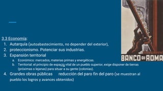 3.3 Economía:
1. Autarquía (autoabastecimiento, no depender del exterior),
2. proteccionismo. Potenciar sus industrias.
3. Expansión territorial
a. Económico: mercados, materias primas y energéticas.
b. Territorial: el principio de espacio vital de un pueblo superior, exige disponer de tierras
(próximas o lejanas) para situar a su gente (colonias).
4. Grandes obras públicas reducción del paro fin del paro (se muestran al
pueblo los logros y avances obtenidos)
 