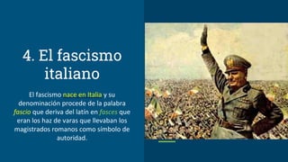 4. El fascismo
italiano
El fascismo nace en Italia y su
denominación procede de la palabra
fascio que deriva del latín en fasces que
eran los haz de varas que llevaban los
magistrados romanos como símbolo de
autoridad.
 