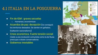 4.1 ITALIA EN LA POSGUERRA
● Fin de IGM : graves secuelas
○ Humanas y económicas:
● Acuerdos de paz: decepción (no consiguió
los territorios deseados. Se sienten en gañados.
Exaltación nacionalismo)
● Crisis económica. Fuerte tensión social:
miedo a una revolución comunista como la de Rusia
preocupa a clases conservadoras
● Gobiernos inestables
 