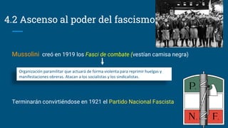 4.2 Ascenso al poder del fascismo
Mussolini creó en 1919 los Fasci de combate (vestían camisa negra)
Terminarán convirtiéndose en 1921 el Partido Nacional Fascista
Organización paramilitar que actuará de forma violenta para reprimir huelgas y
manifestaciones obreras. Atacan a los socialistas y los sindicalistas.
 