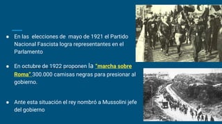 ● En las elecciones de mayo de 1921 el Partido
Nacional Fascista logra representantes en el
Parlamento
● En octubre de 1922 proponen la “marcha sobre
Roma” 300.000 camisas negras para presionar al
gobierno.
● Ante esta situación el rey nombró a Mussolini jefe
del gobierno
 