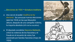 Elecciones de 1924 dictadura totalitaria
● Una vez en el poder modifica la ley
electoral. Se convocan nuevas elecciones
(abril de 1924) en las que Mussolini
obtuvo, después de una campaña violenta,
la mayoría absoluta (65% de los escaños).
● El diputado socialista Giacomo Matteotti,
criticó la violencia de los fascistas y el
fraude en el recuento de votos; fue
asesinado por bandas fascistas (mayo de
1924).
 
