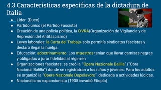 ● Líder (Duce)
● Partido único (el Partido Fascista)
● Creación de una policía política, la OVRA(Organización de Vigilancia y de
Represión del Antifascismo)
● Leyes laborales: la Carta del Trabajo solo permitía sindicatos fascistas y
declaró ilegal la huelga.
● Educación: adoctrinamiento. Los maestros tenían que llevar camisas negras
y obligados a jurar fidelidad al régimen.
● Organizaciones fascistas: se creó la “Opera Nazionale Balilla” (“Obra
Nacional Balilla”) donde se registraban a los niños y jóvenes. Para los adultos
se organizó la “Opera Nazionale Dopolavoro”, dedicada a actividades lúdicas.
● Nacionalismo expansionista (1935 invadió Etiopía)
4.3 Características específicas de la dictadura de
Italia
 