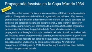 Propaganda fascista en la Copa Mundo 1934
Benito Mussolini fue uno de los primeros en utilizar el fútbol como herramienta
política. El segundo Mundial de Fútbol, organizado por Italia en 1934, fue una
gran campaña para exhibir el fascismo ante el mundo; por eso, la consigna del
gobierno a la selección italiana era ganar o ganar, y para lograrlo, aceptaron
nacionalizar, para incluir en el seleccionado, a exitosos futbolistas argentinos
de ascendencia italiana. La publicidad de la Copa Mundo emulaba la
propaganda y simbología fascista, la camiseta del seleccionado lucía el escudo
del fascismo y en el protocolo de los partidos, estos iniciaban con el grito “Italia
Duce” y el saludo fascista por parte de los jugadores, entre otras expresiones
ordenadas por el Mussolini y su equipo de propaganda. Al finalizar el
campeonato, el 10 de junio de 1934, Mussolini logró su objetivo: hacer la Italia
fascista campeona del mundo.
 