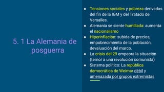 5. 1 La Alemania de
posguerra
● Tensiones sociales y pobreza derivadas
del fin de la IGM y del Tratado de
Versalles.
● Alemania se siente humillada: aumenta
el nacionalismo
● Hiperinflación: subida de precios,
empobrecimiento de la población,
devaluación del marco.
● La crisis del 29 empeora la situación
(temor a una revolución comunista)
● Sistema político: La república
democrática de Weimar débil y
amenazada por grupos extremistas
 