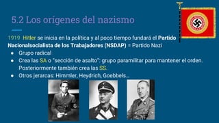 5.2 Los orígenes del nazismo
1919 Hitler se inicia en la política y al poco tiempo fundará el Partido
Nacionalsocialista de los Trabajadores (NSDAP) = Partido Nazi
● Grupo radical
● Crea las SA o “sección de asalto”: grupo paramilitar para mantener el orden.
Posteriormente también crea las SS.
● Otros jerarcas: Himmler, Heydrich, Goebbels…
 