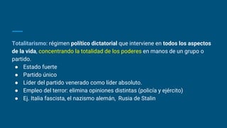 Totalitarismo: régimen político dictatorial que interviene en todos los aspectos
de la vida, concentrando la totalidad de los poderes en manos de un grupo o
partido.
● Estado fuerte
● Partido único
● Líder del partido venerado como líder absoluto.
● Empleo del terror: elimina opiniones distintas (policía y ejército)
● Ej. Italia fascista, el nazismo alemán, Rusia de Stalin
 
