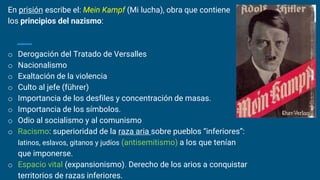 En prisión escribe el: Mein Kampf (Mi lucha), obra que contiene
los principios del nazismo:
o Derogación del Tratado de Versalles
o Nacionalismo
o Exaltación de la violencia
o Culto al jefe (führer)
o Importancia de los desfiles y concentración de masas.
o Importancia de los símbolos.
o Odio al socialismo y al comunismo
o Racismo: superioridad de la raza aria sobre pueblos “inferiores”:
latinos, eslavos, gitanos y judíos (antisemitismo) a los que tenían
que imponerse.
o Espacio vital (expansionismo). Derecho de los arios a conquistar
territorios de razas inferiores.
 