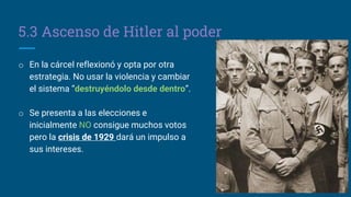 5.3 Ascenso de Hitler al poder
o En la cárcel reflexionó y opta por otra
estrategia. No usar la violencia y cambiar
el sistema “destruyéndolo desde dentro”.
o Se presenta a las elecciones e
inicialmente NO consigue muchos votos
pero la crisis de 1929 dará un impulso a
sus intereses.
 