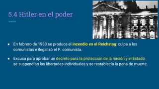 5.4 Hitler en el poder
● En febrero de 1933 se produce el incendio en el Reichstag: culpa a los
comunistas e ilegalizó el P. comunista.
● Excusa para aprobar un decreto para la protección de la nación y el Estado
se suspendían las libertades individuales y se restablecía la pena de muerte.
 
