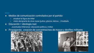● Medios de comunicación controlados por el partido:
○ ensalzar la figura de Hitler
○ visión denigrante de otras razas (judíos, gitanos, latinos...) Goebbels
● Educación = ideología nazi
Juventudes Hitlerianas: educación política y militar
● Propaganda: creación de concentracines de masas y desfiles militares
 