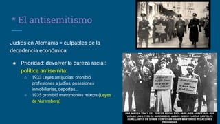* El antisemitismo
Judíos en Alemania = culpables de la
decadencia económica
● Prioridad: devolver la pureza racial:
política antisemita:
○ 1933 Leyes antijudías: prohibió
profesiones a judíos, posesiones
inmobiliarias, deportes...
○ 1935 prohibió matrimonios mixtos (Leyes
de Nuremberg)
 