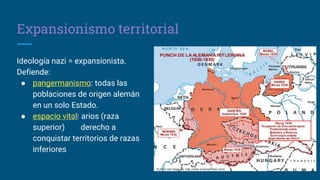 Expansionismo territorial
Ideología nazi = expansionista.
Defiende:
● pangermanismo: todas las
poblaciones de origen alemán
en un solo Estado.
● espacio vital: arios (raza
superior) derecho a
conquistar territorios de razas
inferiores
 