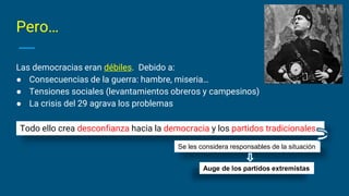 Pero…
Las democracias eran débiles. Debido a:
● Consecuencias de la guerra: hambre, miseria…
● Tensiones sociales (levantamientos obreros y campesinos)
● La crisis del 29 agrava los problemas
Todo ello crea desconfianza hacia la democracia y los partidos tradicionales
Se les considera responsables de la situación
Auge de los partidos extremistas
 