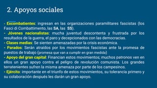 2. Apoyos sociales
- Excombatientes: ingresan en las organizaciones paramilitares fascistas (los
Fasci di Combattimento, las SA, las SS).
- Jóvenes nacionalistas: mucha juventud descontenta y frustrada por los
resultados de la guerra, el paro y decepcionados con las democracias.
- Clases medias: Se sienten amenazadas por la crisis económica.
- Parados: Serán atraídos por los movimientos fascistas ante la promesa de
puestos de trabajo (promesa que van a cumplir en gran medida)
- Apoyo del gran capital: Financian estos movimientos; muchos patronos ven en
ellos un gran apoyo contra el peligro de revolución comunista. Los grandes
terratenientes sufren la misma amenaza por parte de los campesinos.
- Ejército: importante en el triunfo de estos movimientos, su tolerancia primero y
su colaboración después les darán un gran apoyo.
 