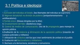 1.Sumisión del individuo al Estado. (las libertades del individuo se suprimen)
2. Régimen dictatorial: no división de poderes (antiparlamentarismo y
antiliberalismo)
3.Partido único (Masas dirigidas por la élite).
4. Ensalzamiento del líder: obediencia ciega.
5. Control de medios de comunicación. Uso de la propaganda para manejar la
opinión pública.
6.Exaltación de la violencia y eliminación de la oposición política (creación de
cuerpos policiales y militares)
7. Utilización de símbolos con los que crear sentimiento de unidad en el pueblo
8. Exaltación del Nacionalismo y militarismo.
9. Rechazo a la democracia, socialismo y comunismo.
3.1 Política e ideología:
 