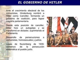 EL GOBIERNO DE HITLER

Ante el crecimiento electoral de los
comunistas, Hindenburg nombró a
Hitler como Canciller, formando un
gobierno de coalición, para lograr
mayoría parlamentaria.
Desde esta posición de canciller,
Hitler hizo un autogolpe y se
transformó en dictador, suprimiendo el
Parlamento.
Desarrollo de persecuciones a
comunistas, homosexuales y judíos.
Leyes de Nuremberg de 1935:
comienzo      de     la    persecución
sistemática al pueblo judío.
 