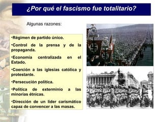 ¿Por qué el fascismo fue totalitario?

        Algunas razones:

•Régimen de partido único.
•Control de la prensa y de la
propaganda.
•Economía    centralizada    en    el
Estado.
•Coerción a las iglesias católica y
protestante.
•Persecución política.
•Política de exterminio      a    las
minorías étnicas.
•Dirección de un líder carismático
capaz de convencer a las masas.
 