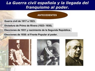 La Guerra civil española y la llegada del
          franquismo al poder.

                               ANTECEDENTES:

Guerra civil de 1917 a 1923.
Dictadura de Primo de Rivera (1923- 1930).
Elecciones de 1931 y nacimiento de la Segunda República.
Elecciones de 1936: el Frente Popular al poder.
 
