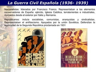 La Guerra Civil Española (1936- 1939)
Nacionalistas: liderados por Francisco Franco. Representaban a los elementos
conservadores de España: ejército, Iglesia Católica, terratenientes e industriales.
Apoyados desde el exterior por Italia y Alemania.
Republicanos: incluía socialistas, comunistas, anarquistas y sindicalistas.
Representaban el antifascismo. Apoyados por la unión Soviética. Defendían la
legitimidad de la Segunda República proclamada en 1931
 