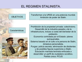 EL REGIMEN STALINISTA.

                  Transformar a la URSS en una potencia mundial.
 OBJETIVOS                 Ambición de poder de Stalin.



                  Prohibición de la propiedad privada: colectivismo.
                       Desarrollo de la industria pesada y de la
Características
                  infraestructura, incluso a costa del bienestar de la
                                        población.
                      Economía controlada por el Estado: planes
                                      quinquenales.
                  Sistema basado en el culto a la persona de Stalin,
                                 dictadura personalista.
                  Purgas: policía secreta, eliminación de disidentes
                       y de posibles figuras superiores a Stalin.
                       Educación marxista leninista enfocada a
                      desarrollar un perfil de ciudadano soviético.
                                  Partido único: PCUS
 