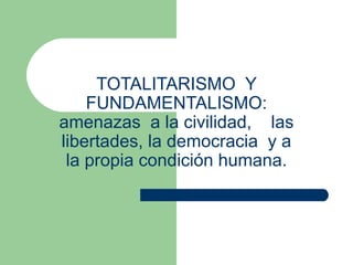 TOTALITARISMO  Y FUNDAMENTALISMO: amenazas  a la civilidad,  las libertades, la democracia  y a la propia condición humana. 