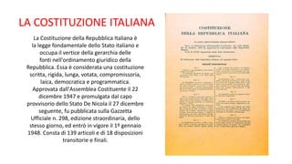La Costituzione della Repubblica Italiana è
la legge fondamentale dello Stato italiano e
occupa il vertice della gerarchia delle
fonti nell'ordinamento giuridico della
Repubblica. Essa è considerata una costituzione
scritta, rigida, lunga, votata, compromissoria,
laica, democratica e programmatica.
Approvata dall'Assemblea Costituente il 22
dicembre 1947 e promulgata dal capo
provvisorio dello Stato De Nicola il 27 dicembre
seguente, fu pubblicata sulla Gazzetta
Ufficiale n. 298, edizione straordinaria, dello
stesso giorno, ed entrò in vigore il 1º gennaio
1948. Consta di 139 articoli e di 18 disposizioni
transitorie e finali.
LA COSTITUZIONE ITALIANA
 