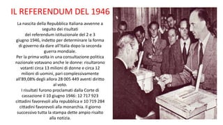 La nascita della Repubblica Italiana avvenne a
seguito dei risultati
del referendum istituzionale del 2 e 3
giugno 1946, indetto per determinare la forma
di governo da dare all'Italia dopo la seconda
guerra mondiale.
Per la prima volta in una consultazione politica
nazionale votavano anche le donne: risultarono
votanti circa 13 milioni di donne e circa 12
milioni di uomini, pari complessivamente
all'89,08% degli allora 28 005 449 aventi diritto
al voto.
I risultati furono proclamati dalla Corte di
cassazione il 10 giugno 1946: 12 717 923
cittadini favorevoli alla repubblica e 10 719 284
cittadini favorevoli alla monarchia. Il giorno
successivo tutta la stampa dette ampio risalto
alla notizia.
IL REFERENDUM DEL 1946
 