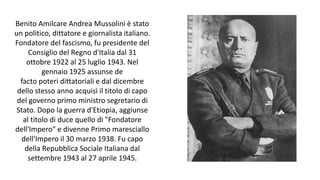 Benito Amilcare Andrea Mussolini è stato
un politico, dittatore e giornalista italiano.
Fondatore del fascismo, fu presidente del
Consiglio del Regno d'Italia dal 31
ottobre 1922 al 25 luglio 1943. Nel
gennaio 1925 assunse de
facto poteri dittatoriali e dal dicembre
dello stesso anno acquisì il titolo di capo
del governo primo ministro segretario di
Stato. Dopo la guerra d'Etiopia, aggiunse
al titolo di duce quello di "Fondatore
dell'Impero" e divenne Primo maresciallo
dell'Impero il 30 marzo 1938. Fu capo
della Repubblica Sociale Italiana dal
settembre 1943 al 27 aprile 1945.
 