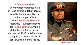 Il fascismo è stato
un movimento politico nato
in Italia all'inizio del XX secolo,
soprattutto per iniziativa del
politico e giornalista
italiano Benito Mussolini. Il
Fascismo, il cui nome deriva
dal "fascio littorio", simbolo
del potere in Roma antica,
nacque nel 1919 in Italia, dove
conquistò il potere nel 1922
conservandolo fino al 1943.
BENITO MUSSOLINI
 