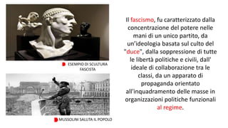 Il fascismo, fu caratterizzato dalla
concentrazione del potere nelle
mani di un unico partito, da
un’ideologia basata sul culto del
"duce", dalla soppressione di tutte
le libertà politiche e civili, dall'
ideale di collaborazione tra le
classi, da un apparato di
propaganda orientato
all'inquadramento delle masse in
organizzazioni politiche funzionali
al regime.
ESEMPIO DI SCULTURA
FASCISTA
MUSSOLINI SALUTA IL POPOLO
 
