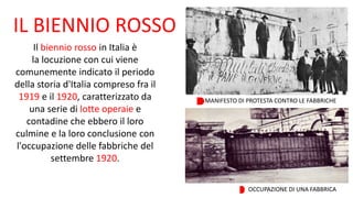 IL BIENNIO ROSSO
Il biennio rosso in Italia è
la locuzione con cui viene
comunemente indicato il periodo
della storia d'Italia compreso fra il
1919 e il 1920, caratterizzato da
una serie di lotte operaie e
contadine che ebbero il loro
culmine e la loro conclusione con
l'occupazione delle fabbriche del
settembre 1920.
MANIFESTO DI PROTESTA CONTRO LE FABBRICHE
OCCUPAZIONE DI UNA FABBRICA
 