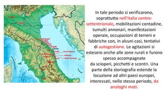 In tale periodo si verificarono,
soprattutto nell'Italia centro-
settentrionale, mobilitazioni contadine,
tumulti annonari, manifestazioni
operaie, occupazioni di terreni e
fabbriche con, in alcuni casi, tentativi
di autogestione. Le agitazioni si
estesero anche alle zone rurali e furono
spesso accompagnate
da scioperi, picchetti e scontri. Una
parte della storiografia estende la
locuzione ad altri paesi europei,
interessati, nello stesso periodo, da
analoghi moti.
 