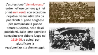 L'espressione "biennio rosso"
entrò nell'uso comune già nei
primi anni venti, con accezione
negativa; venne utilizzata da
pubblicisti di parte borghese
per sottolineare il grande
timore suscitato, nelle classi
possidenti, dalle lotte operaie e
contadine che ebbero luogo nel
1919-20, e quindi per
giustificare la
reazione fascista che ne seguì.
 