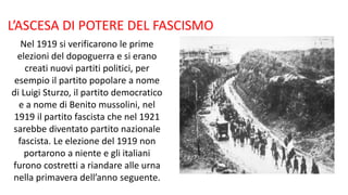 L’ASCESA DI POTERE DEL FASCISMO
Nel 1919 si verificarono le prime
elezioni del dopoguerra e si erano
creati nuovi partiti politici, per
esempio il partito popolare a nome
di Luigi Sturzo, il partito democratico
e a nome di Benito mussolini, nel
1919 il partito fascista che nel 1921
sarebbe diventato partito nazionale
fascista. Le elezione del 1919 non
portarono a niente e gli italiani
furono costretti a riandare alle urna
nella primavera dell’anno seguente.
 