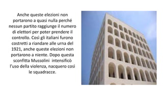 Anche queste elezioni non
portarono a quasi nulla perché
nessun partito raggiunge il numero
di elettori per poter prendere il
controllo. Così gli italiani furono
costretti a riandare alle urna del
1921, anche queste elezioni non
portarono a niente. Dopo questa
sconfitta Mussolini intensificò
l’uso della violenza, nacquero così
le squadracce.
 