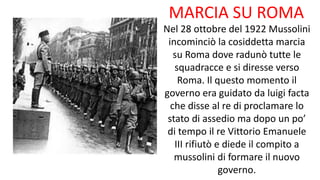 MARCIA SU ROMA
Nel 28 ottobre del 1922 Mussolini
incominciò la cosiddetta marcia
su Roma dove radunò tutte le
squadracce e si diresse verso
Roma. Il questo momento il
governo era guidato da luigi facta
che disse al re di proclamare lo
stato di assedio ma dopo un po’
di tempo il re Vittorio Emanuele
III rifiutò e diede il compito a
mussolini di formare il nuovo
governo.
 