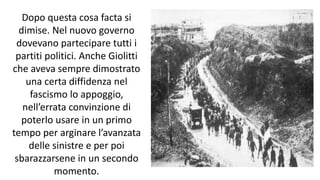 Dopo questa cosa facta si
dimise. Nel nuovo governo
dovevano partecipare tutti i
partiti politici. Anche Giolitti
che aveva sempre dimostrato
una certa diffidenza nel
fascismo lo appoggio,
nell’errata convinzione di
poterlo usare in un primo
tempo per arginare l’avanzata
delle sinistre e per poi
sbarazzarsene in un secondo
momento.
 
