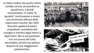 Fu fatto credere che quella milizia
sarebbe servita ad assorbire lo
squadrismo, e quindi
neutralizzarlo; in realtà “le
squadre” continuarono a essere
uno strumento efficace della
repressione fascista. Nel 1924
Mussolini godeva di poteri
straordinari: presidente del
consiglio e ministro degli Interni e
degli Esteri. Ma la sua posizione
non era ancora del tutto
consolidata, perché non poteva
disporre di una maggioranza
parlamentare.
 