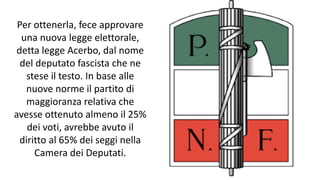 Per ottenerla, fece approvare
una nuova legge elettorale,
detta legge Acerbo, dal nome
del deputato fascista che ne
stese il testo. In base alle
nuove norme il partito di
maggioranza relativa che
avesse ottenuto almeno il 25%
dei voti, avrebbe avuto il
diritto al 65% dei seggi nella
Camera dei Deputati.
 