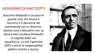 ASSASSINIO DI MATTEOTTI
Giacomo Matteotti si accorse di
queste cose che faceva il
fascismo e lì denuncio nel
parlamento con un discorso.
Questa cosa a Mussolini non va
bene e fece uccidere Matteotti
in segreto dalle sue
squadracce. Lui nel 3 gennaio
1925 si prese la responsabilità
politica morale e storica.
 