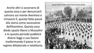 Anche altri si accorsero di
questa cosa e per denunciarli
salinaro sul monte Aventino e
rimasero lì, questo fatto passò
alla storia come secessione
dell’Aventino. Questa cosa
diede spazio libero a Mussolini
e in questo periodo pubblicò
diversi leggi a suo favore
trasformando il paese in un
regime dittatoriale e totalitario.
 